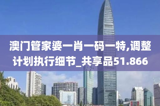 澳门管家婆一肖一码一特,调整计划执行细节_共享品51.866