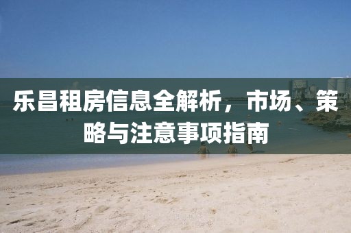 乐昌租房信息全解析，市场、策略与注意事项指南