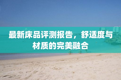 最新床品评测报告，舒适度与材质的完美融合