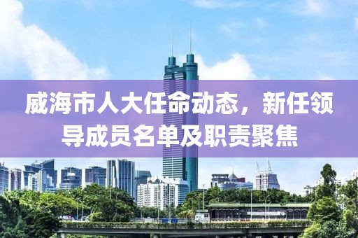 威海市人大任命动态，新任领导成员名单及职责聚焦