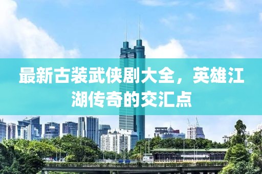 最新古装武侠剧大全，英雄江湖传奇的交汇点