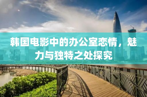 韩国电影中的办公室恋情，魅力与独特之处探究