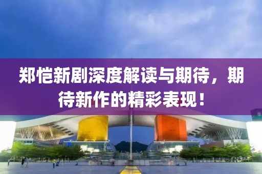 郑恺新剧深度解读与期待，期待新作的精彩表现！