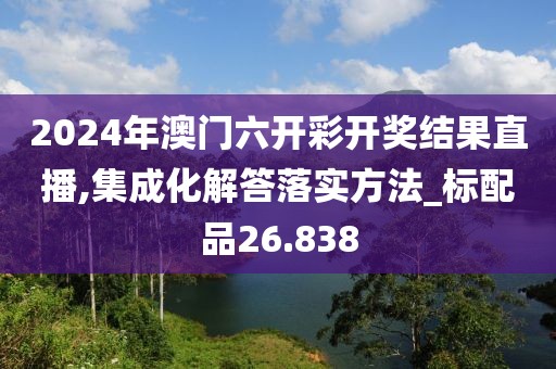 2024年澳门六开彩开奖结果直播,集成化解答落实方法_标配品26.838