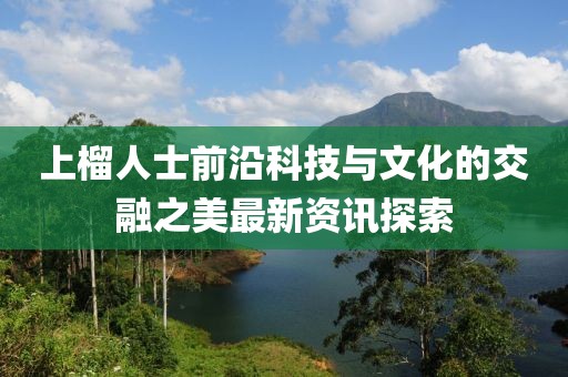 上榴人士前沿科技与文化的交融之美最新资讯探索
