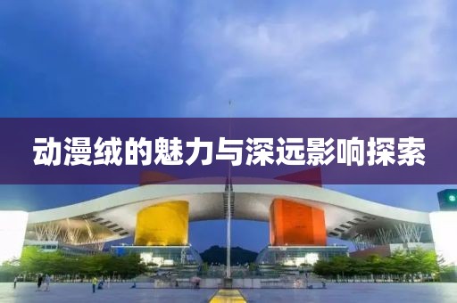 动漫绒的魅力与深远影响探索