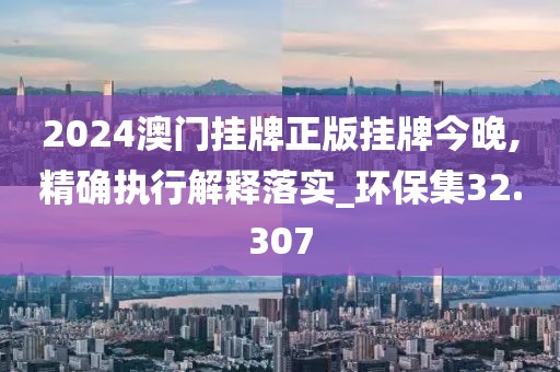 2024澳门挂牌正版挂牌今晚,精确执行解释落实_环保集32.307
