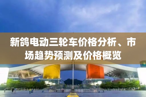新鸽电动三轮车价格分析、市场趋势预测及价格概览