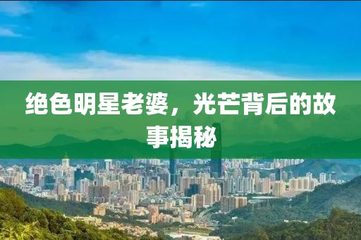 绝色明星老婆，光芒背后的故事揭秘