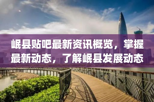 岷县贴吧最新资讯概览，掌握最新动态，了解岷县发展动态
