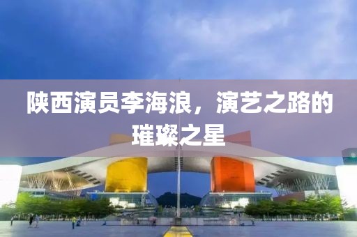 陕西演员李海浪，演艺之路的璀璨之星
