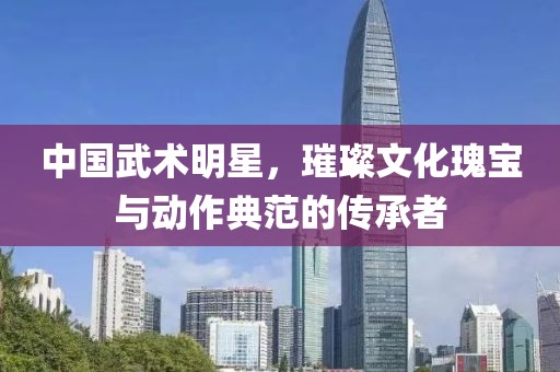 中国武术明星，璀璨文化瑰宝与动作典范的传承者