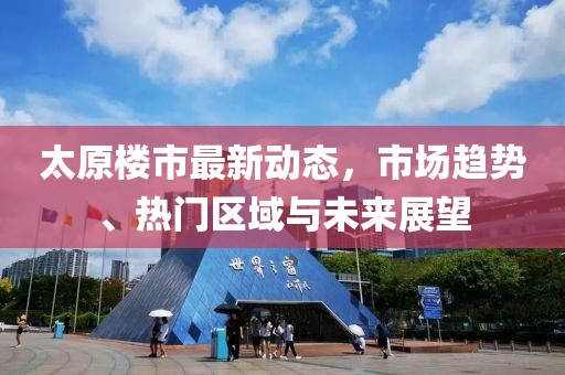 太原楼市最新动态，市场趋势、热门区域与未来展望