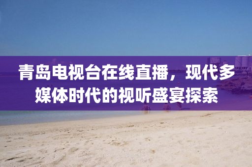 青岛电视台在线直播，现代多媒体时代的视听盛宴探索