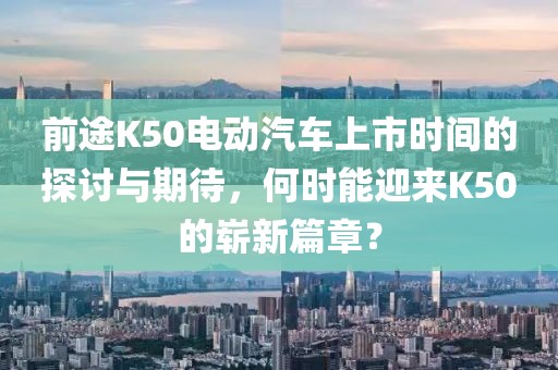 前途K50电动汽车上市时间的探讨与期待，何时能迎来K50的崭新篇章？
