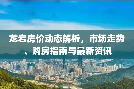 龙岩房价动态解析，市场走势、购房指南与最新资讯