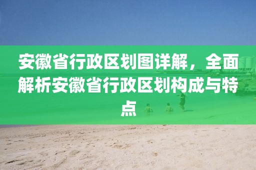 安徽省行政区划图详解，全面解析安徽省行政区划构成与特点