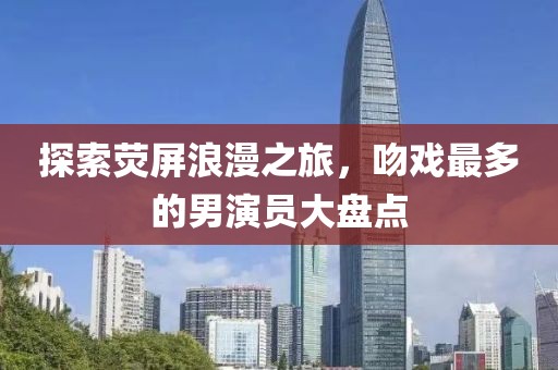 探索荧屏浪漫之旅，吻戏最多的男演员大盘点