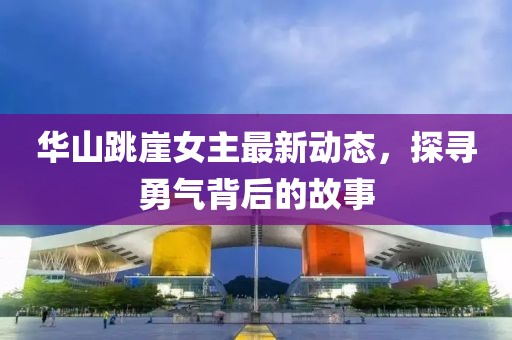 华山跳崖女主最新动态，探寻勇气背后的故事