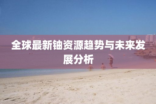 全球最新铀资源趋势与未来发展分析