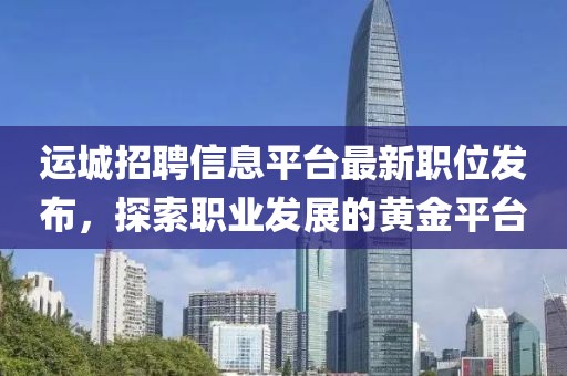 运城招聘信息平台最新职位发布，探索职业发展的黄金平台