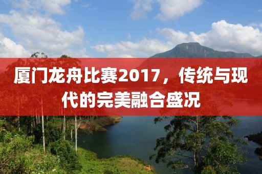 厦门龙舟比赛2017，传统与现代的完美融合盛况