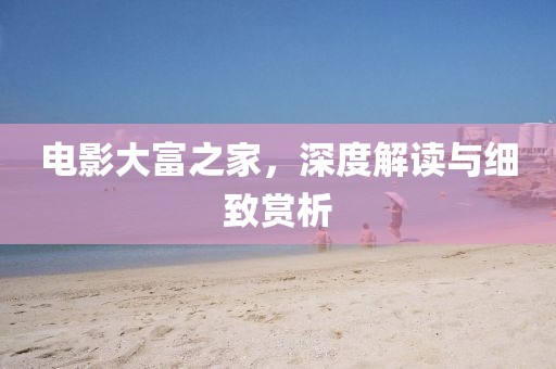 电影大富之家，深度解读与细致赏析