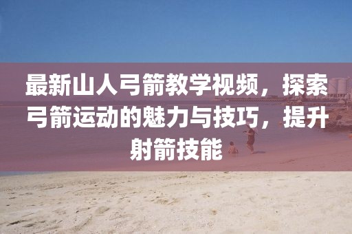 最新山人弓箭教学视频，探索弓箭运动的魅力与技巧，提升射箭技能