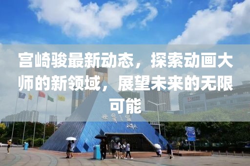 宫崎骏最新动态，探索动画大师的新领域，展望未来的无限可能