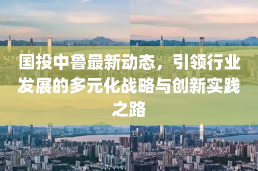 国投中鲁最新动态，引领行业发展的多元化战略与创新实践之路