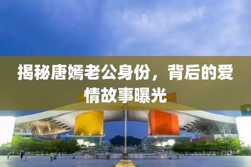 揭秘唐嫣老公身份，背后的爱情故事曝光