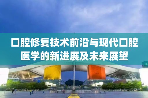 口腔修复技术前沿与现代口腔医学的新进展及未来展望