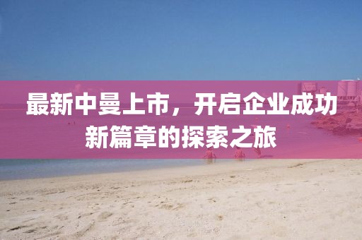 最新中曼上市，开启企业成功新篇章的探索之旅