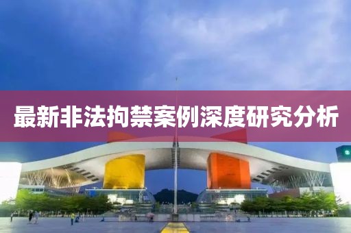 最新非法拘禁案例深度研究分析