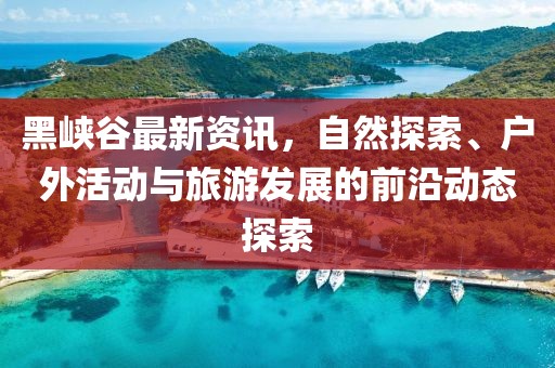 黑峡谷最新资讯，自然探索、户外活动与旅游发展的前沿动态探索