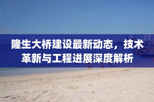 隆生大桥建设最新动态，技术革新与工程进展深度解析