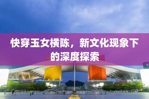快穿玉女横陈，新文化现象下的深度探索