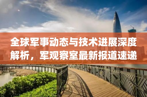 全球军事动态与技术进展深度解析，军观察室最新报道速递