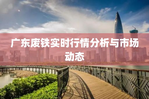 广东废铁实时行情分析与市场动态