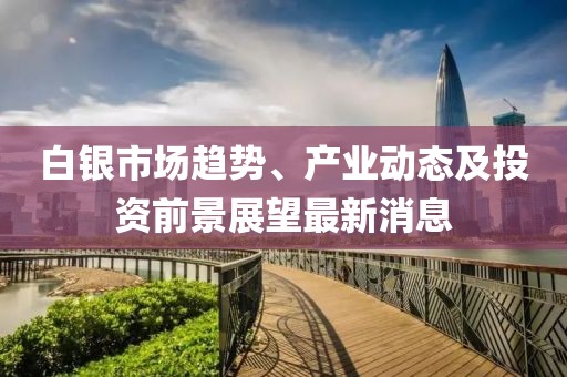 白银市场趋势、产业动态及投资前景展望最新消息