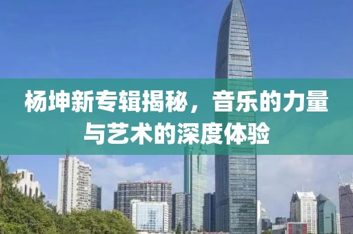 杨坤新专辑揭秘，音乐的力量与艺术的深度体验