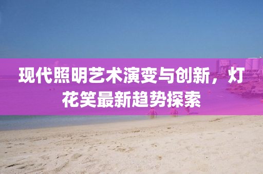 现代照明艺术演变与创新，灯花笑最新趋势探索