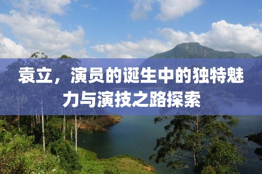 袁立，演员的诞生中的独特魅力与演技之路探索