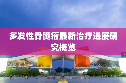 多发性骨髓瘤最新治疗进展研究概览