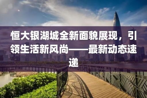 恒大银湖城全新面貌展现，引领生活新风尚——最新动态速递