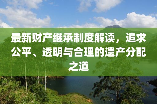 最新财产继承制度解读，追求公平、透明与合理的遗产分配之道