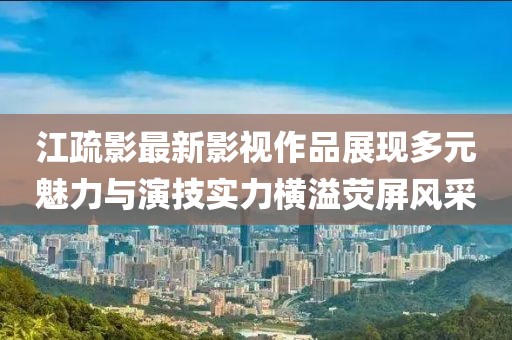 江疏影最新影视作品展现多元魅力与演技实力横溢荧屏风采