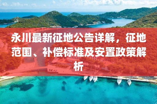 永川最新征地公告详解，征地范围、补偿标准及安置政策解析