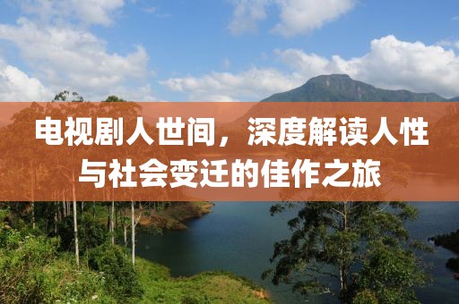 电视剧人世间，深度解读人性与社会变迁的佳作之旅