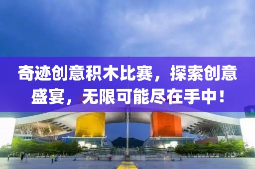 奇迹创意积木比赛，探索创意盛宴，无限可能尽在手中！